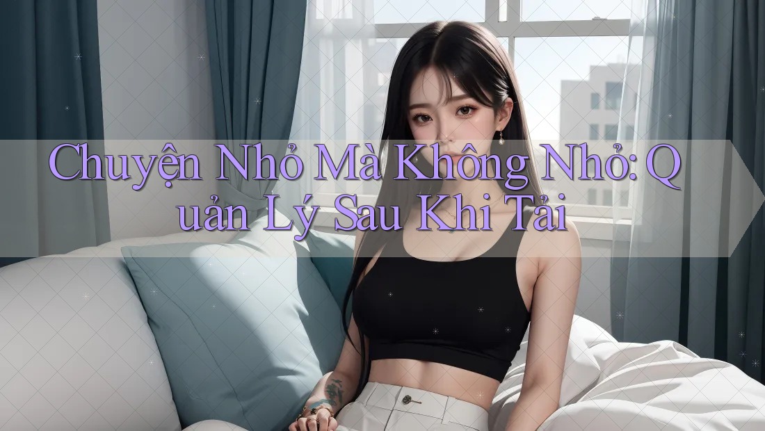 Chuyện Nhỏ Mà Không Nhỏ: Quản Lý Sau Khi Tải