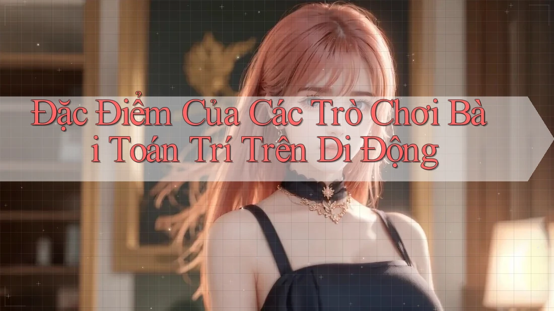 Đặc Điểm Của Các Trò Chơi Bài Toán Trí Trên Di Động