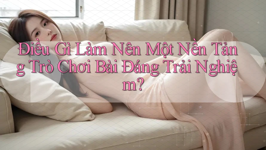 Điều Gì Làm Nên Một Nền Tảng Trò Chơi Bài Đáng Trải Nghiệm? Điều Gì Làm Nên Một Nền Tảng Trò Chơi Bài Đáng Trải Nghiệm?