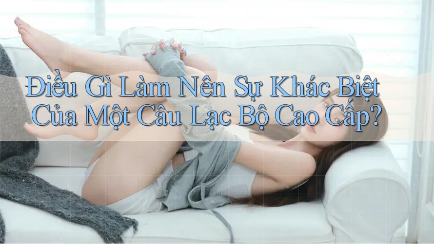 Điều Gì Làm Nên Sự Khác Biệt Của Một Câu Lạc Bộ Cao Cấp? Điều Gì Làm Nên Sự Khác Biệt Của Một Câu Lạc Bộ Cao Cấp?