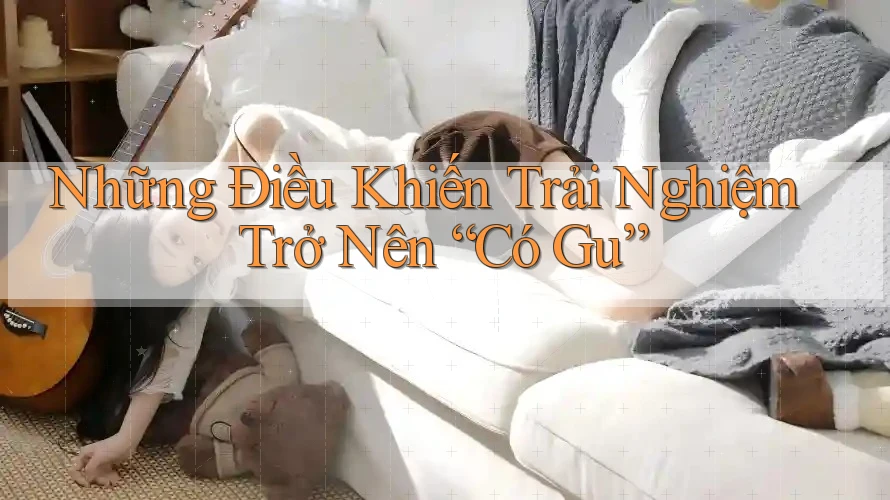 Những Điều Khiến Trải Nghiệm Trở Nên “Có Gu” Những Điều Khiến Trải Nghiệm Trở Nên “Có Gu”