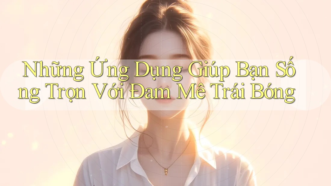 Những Ứng Dụng Giúp Bạn Sống Trọn Với Đam Mê Trái Bóng