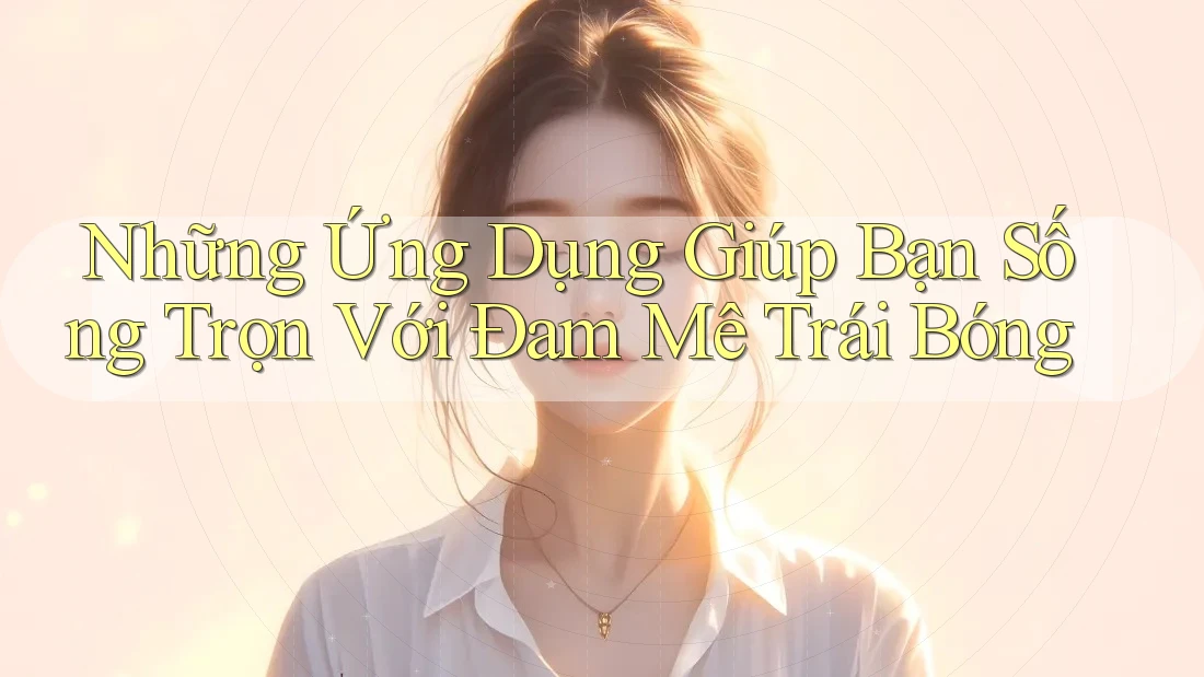 Những Ứng Dụng Giúp Bạn Sống Trọn Với Đam Mê Trái Bóng Những Ứng Dụng Giúp Bạn Sống Trọn Với Đam Mê Trái Bóng