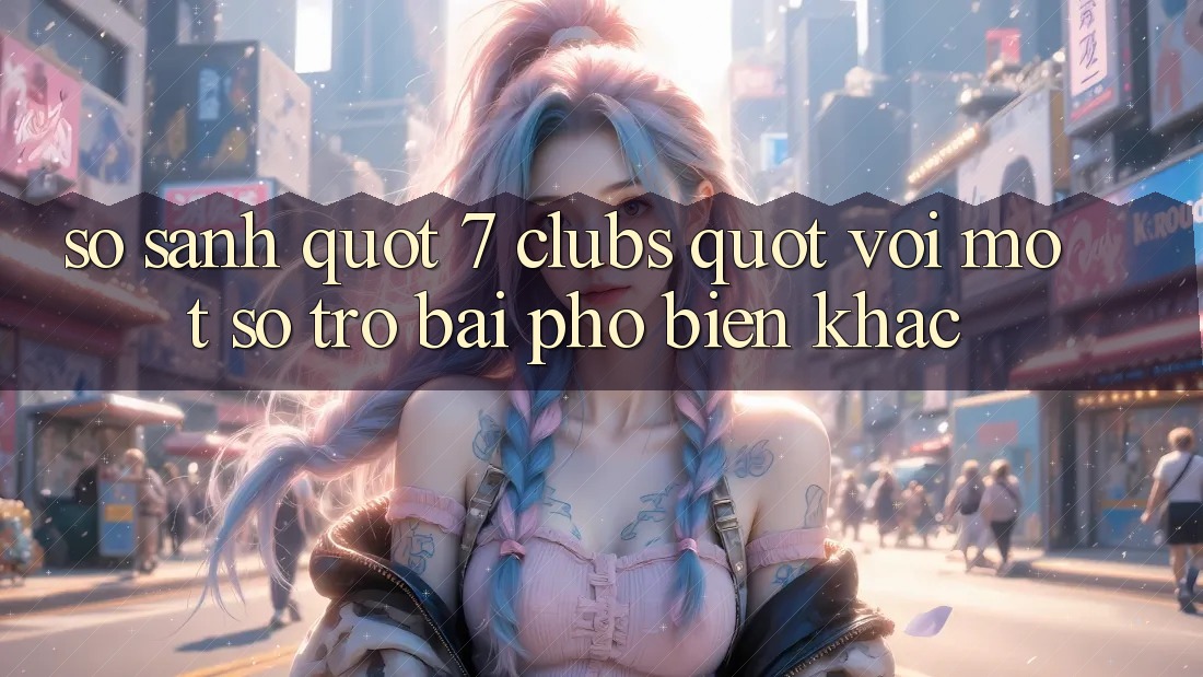 So Sánh " 7 Clubs" Với Một Số Trò Bài Phổ Biến Khác So Sánh " 7 Clubs" Với Một Số Trò Bài Phổ Biến Khác