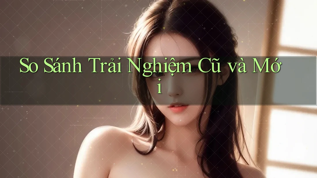 So Sánh Trải Nghiệm Cũ Và Mới So Sánh Trải Nghiệm Cũ Và Mới