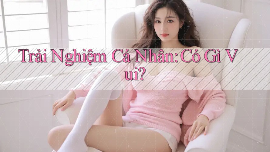Trải Nghiệm Cá Nhân: Có Gì Vui?