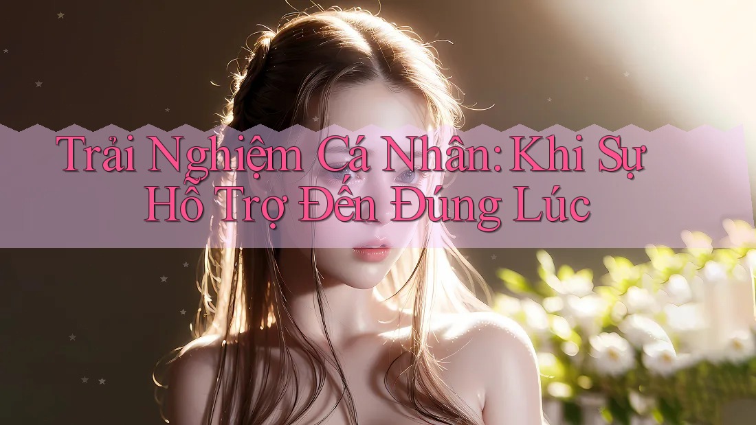 Trải Nghiệm Cá Nhân: Khi Sự Hỗ Trợ Đến Đúng Lúc Trải Nghiệm Cá Nhân: Khi Sự Hỗ Trợ Đến Đúng Lúc