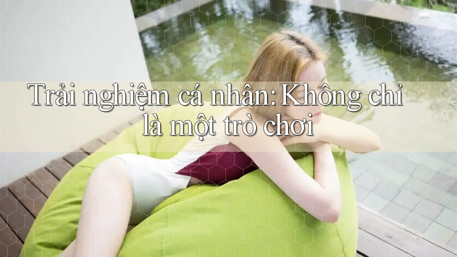 Trải Nghiệm Cá Nhân: Không Chỉ Là Một Trò Chơi Trải Nghiệm Cá Nhân: Không Chỉ Là Một Trò Chơi
