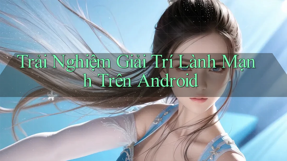 Trải Nghiệm Giải Trí Lành Mạnh Trên Android Trải Nghiệm Giải Trí Lành Mạnh Trên Android