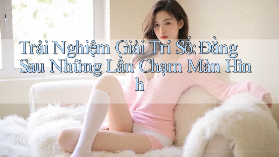 Trải Nghiệm Giải Trí Số: Đằng Sau Những Lần Chạm Màn Hình Trải Nghiệm Giải Trí Số: Đằng Sau Những Lần Chạm Màn Hình
