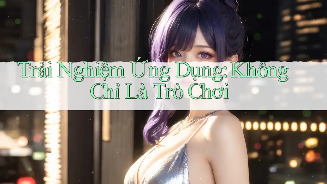 Trải Nghiệm Ứng Dụng: Không Chỉ Là Trò Chơi Trải Nghiệm Ứng Dụng: Không Chỉ Là Trò Chơi