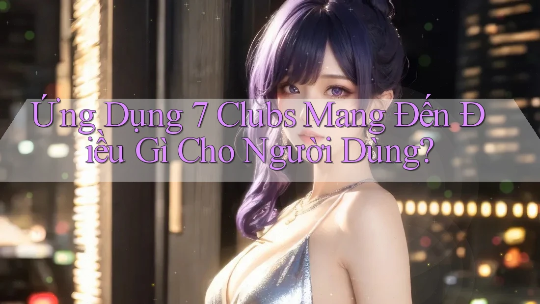 Ứng Dụng 7 Clubs Mang Đến Điều Gì Cho Người Dùng? Ứng Dụng 7 Clubs Mang Đến Điều Gì Cho Người Dùng?