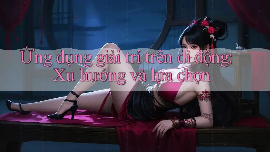 Ứng dụng giải trí trên di động: Xu hướng và lựa chọn