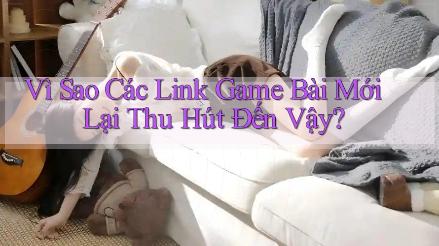 Vì Sao Các Link Game Bài Mới Lại Thu Hút Đến Vậy?